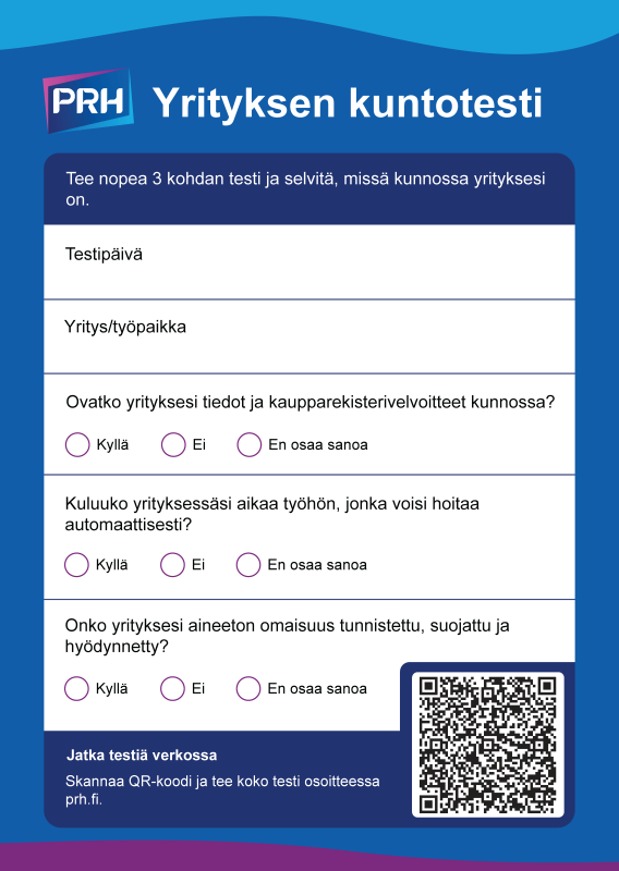 Yrityksen kuntotesti. Tee nopea 3 kohdan testi ja selvitä, missä kunnossa yrityksesi on. Testikysymykset: Ovatko yrityksesi tiedot ja kaupparekisterivelvoitteet kunnossa? Kuluuko yrityksessäsi aikaa työhön, jonka voisi hoitaa automaattisesti? Onko yrityksesi aineeton omaisuus tunnistettu, suojattu ja hyödynnetty? Jatka testiä osoitteessa prh.fi. 